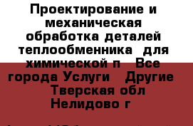 Проектирование и механическая обработка деталей теплообменника  для химической п - Все города Услуги » Другие   . Тверская обл.,Нелидово г.